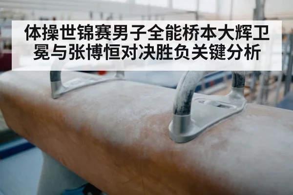体操世锦赛男子全能桥本大辉卫冕与张博恒对决胜负关键分析